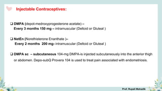 Injectable Contraceptives:
 DMPA (depot-medroxyprogesterone acetate) –
Every 3 months 150 mg – intramuscular (Deltoid or Gluteal )
 NetEn (Norethisterone Enanthate )–
Every 2 months 200 mg- intramuscular (Deltoid or Gluteal )
 DMPA sc – subcutaneous 104-mg DMPA-is injected subcutaneously into the anterior thigh
or abdomen. Depo-subQ Provera 104 is used to treat pain associated with endometriosis.
Prof. Rupali Mahadik
 