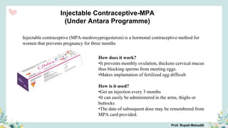 Injectable Contraceptive-MPA
(Under Antara Programme)
Injectable contraceptive (MPA-medroxyprogesteron) is a hormonal contraceptive method for
women that prevents pregnancy for three months
How does it work?
•It prevents monthly ovulation, thickens cervical mucus
thus blocking sperms from meeting eggs.
•Makes implantation of fertilized egg difficult
How is it used?
•Get an injection every 3 months
•It can easily be administered in the arms, thighs or
buttocks
•The date of subsequent dose may be remembered from
MPA card provided.
Prof. Rupali Mahadik
 