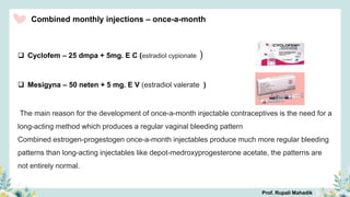 Combined monthly injections – once-a-month
 Cyclofem – 25 dmpa + 5mg. E C (estradiol cypionate )
 Mesigyna – 50 neten + 5 mg. E V (estradiol valerate )
The main reason for the development of once-a-month injectable contraceptives is the need for a
long-acting method which produces a regular vaginal bleeding pattern
Combined estrogen-progestogen once-a-month injectables produce much more regular bleeding
patterns than long-acting injectables like depot-medroxyprogesterone acetate, the patterns are
not entirely normal.
Prof. Rupali Mahadik
 