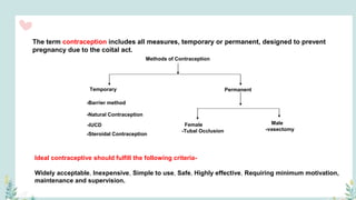 The term contraception includes all measures, temporary or permanent, designed to prevent
pregnancy due to the coital act.
Methods of Contraception
Temporary
Female
-Tubal Occlusion
-Steroidal Contraception
-IUCD
-Natural Contraception
-Barrier method
Permanent
Male
-vasectomy
Ideal contraceptive should fulfill the following criteria-
Widely acceptable, Inexpensive, Simple to use, Safe, Highly effective, Requiring minimum motivation,
maintenance and supervision.
 