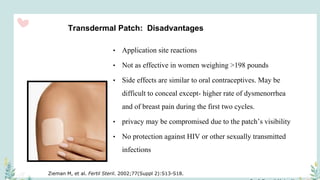 Transdermal Patch: Disadvantages
• Application site reactions
• Not as effective in women weighing >198 pounds
• Side effects are similar to oral contraceptives. May be
difficult to conceal except- higher rate of dysmenorrhea
and of breast pain during the first two cycles.
• privacy may be compromised due to the patch’s visibility
• No protection against HIV or other sexually transmitted
infections
Zieman M, et al. Fertil Steril. 2002;77(Suppl 2):S13-S18.
 