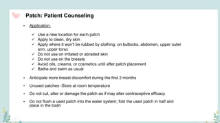 Patch: Patient Counseling
• Application:
 Use a new location for each patch
 Apply to clean, dry skin
 Apply where it won’t be rubbed by clothing: on buttocks, abdomen, upper outer
arm, upper torso
 Do not use on irritated or abraded skin
 Do not use on the breasts
 Avoid oils, creams, or cosmetics until after patch placement
 Bathe and swim as usual
• Anticipate more breast discomfort during the first 2 months
• Unused patches -Store at room temperature
• Do not cut, alter or damage the patch as if may alter contraceptive efficacy
• Do not flush a used patch into the water system; fold the used patch in half and
place in the trash
 