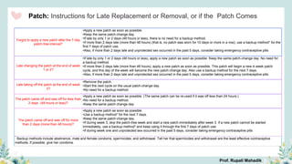 Patch: Instructions for Late Replacement or Removal, or if the Patch Comes
Forgot to apply a new patch after the 7-day
patch-free interval?
•Apply a new patch as soon as possible.
•Keep the same patch-change day.
•If late by only 1 or 2 days (48 hours or less), there is no need for a backup method.
•If more than 2 days late (more than 48 hours) (that is, no patch was worn for 10 days or more in a row), use a backup method* for the
first 7 days of patch use.
•Also, if more than 2 days late and unprotected sex occurred in the past 5 days, consider taking emergency contraceptive pills
Late changing the patch at the end of week
1 or 2?
•If late by only 1 or 2 days (48 hours or less), apply a new patch as soon as possible. Keep the same patch-change day. No need for
a backup method.
•If more than 2 days late (more than 48 hours), apply a new patch as soon as possible. This patch will begin a new 4-week patch
cycle, and this day of the week will become the new patch-change day. Also use a backup method for the next 7 days.
•Also, if more than 2 days late and unprotected sex occurred in the past 5 days, consider taking emergency contraceptive pills
Late taking off the patch at the end of week
3?
•Remove the patch.
•Start the next cycle on the usual patch-change day.
•No need for a backup method.
The patch came off and was off for less than
2 days (48 hours or less)?
•Apply a new patch as soon as possible. (The same patch can be re-used if it was off less than 24 hours.)
•No need for a backup method.
•Keep the same patch change day.
The patch came off and was off for more
than 2 days (more than 48 hours)?
•Apply a new patch as soon as possible.
•Use a backup method* for the next 7 days.
•Keep the same patch-change day.
•If during week 3, skip the patch-free week and start a new patch immediately after week 3. If a new patch cannot be started
immediately, use a backup method* and keep using it through the first 7 days of patch use.
•If during week one and unprotected sex occurred in the past 5 days, consider taking emergency contraceptive pills
*
Backup methods include abstinence, male and female condoms, spermicides, and withdrawal. Tell her that spermicides and withdrawal are the least effective contraceptive
methods. If possible, give her condoms.
Prof. Rupali Mahadik
 