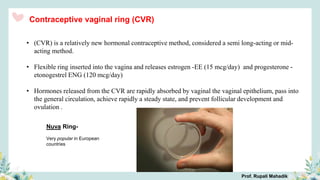 • (CVR) is a relatively new hormonal contraceptive method, considered a semi long-acting or mid-
acting method.
• Flexible ring inserted into the vagina and releases estrogen -EE (15 mcg/day) and progesterone -
etonogestrel ENG (120 mcg/day)
• Hormones released from the CVR are rapidly absorbed by vaginal the vaginal epithelium, pass into
the general circulation, achieve rapidly a steady state, and prevent follicular development and
ovulation .
Contraceptive vaginal ring (CVR)
Nuva Ring-
Very popular in European
countries
Prof. Rupali Mahadik
 