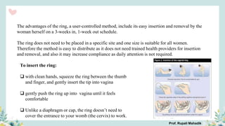 The advantages of the ring, a user-controlled method, include its easy insertion and removal by the
woman herself on a 3-weeks in, 1-week out schedule.
The ring does not need to be placed in a specific site and one size is suitable for all women.
Therefore the method is easy to distribute as it does not need trained health providers for insertion
and removal, and also it may increase compliance as daily attention is not required.
To insert the ring:
 with clean hands, squeeze the ring between the thumb
and finger, and gently insert the tip into vagina
 gently push the ring up into vagina until it feels
comfortable
 Unlike a diaphragm or cap, the ring doesn’t need to
cover the entrance to your womb (the cervix) to work.
Prof. Rupali Mahadik
 