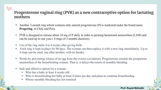 Progesterone vaginal ring (PVR) as a new contraceptive option for lactating
mothers
• Another 3-month ring which contains only natural progesterone (P) is marketed under the brand name
Progering, in Chile and Peru.
• PVR is designed to release about 10 mg of P daily in order to prolong lactational amenorrhea (LAM) and
can be used up to one year ( 4 rings of 3 months duration).
• Use of the ring starts 4 to 9 weeks after giving birth.
• Each ring is kept in place for 90 days. The woman can then replace it with a new ring immediately. Up to
4 rings can be used, one after another, with no breaks.
• Works by preventing release of an egg from the ovaries (ovulation). Progesterone extends the postpartum
amenorrhea of the breastfeeding woman. That is, it delays the return of monthly bleeding.
• Safe and effective option for a woman:
• Who has a baby at least 4 weeks old
• Who is breastfeeding her baby at least 4 times per day and plans to continue breastfeeding
• Whose monthly bleeding has not returned
Prof. Rupali Mahadik
 