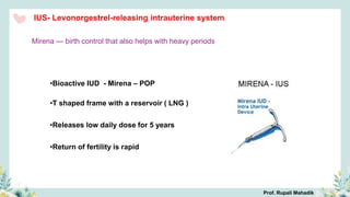 IUS- Levonorgestrel-releasing intrauterine system
•Bioactive IUD - Mirena – POP
•T shaped frame with a reservoir ( LNG )
•Releases low daily dose for 5 years
•Return of fertility is rapid
Mirena — birth control that also helps with heavy periods
Prof. Rupali Mahadik
 