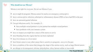 Who should not use Mirena?
Mirena is not right for everyone. Do not use Mirena if you:
 are or might be pregnant; Mirena cannot be used as an emergency contraceptive
 have a serious pelvic infection called pelvic inflammatory disease (PID) or have had PID in the past
 have an untreated genital infection
 Can get infections easily. For example, if ;
 have multiple sexual partners or your partner has multiple sexual partners
 have problems with your immune system
 have or suspect you might have cancer of the uterus or cervix
 have bleeding from the vagina that has not been explained
 have liver disease or a liver tumor
 have breast cancer or any other cancer that is sensitive to progestin , now or in the past
 have a condition of the uterus that changes the shape of the uterine cavity, such as large fibroid tumors
 are allergic to levonorgestrel, silicone, polyethylene, silica, barium sulfate or iron oxide
Prof. Rupali Mahadik
 