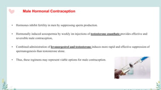 Male Hormonal Contraception
• Hormones inhibit fertility in men by suppressing sperm production.
• Hormonally induced azoospermia by weekly im injections of testosterone enanthate provides effective and
reversible male contraception,
• Combined administration of levonorgestrel and testosterone induces more rapid and effective suppression of
spermatogenesis than testosterone alone.
• Thus, these regimens may represent viable options for male contraception.
 