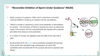 “Reversible Inhibition of Sperm Under Guidance”-RIUSG
• RISUG consists of a polymer—SMA, which is dissolved in dimethyl
sulfoxide (DMSO) it works by an injection into the vas deferens.
• RISUG is similar to vasectomy in that a local anesthetic is administered,
an incision- 120 microlitres of RISUG is injected into each vas deferensis
made in the scrotum, and the vasa deferentia are injected with a polymer
gel (rather than being cut and cauterized).
• In a matter of minutes, the injection coats the walls of the vasa with a
clear.
• By November 2019, the ICMR had successfully completed clinical trials
of the world's first injectable male contraceptive, for which 303
candidates were recruited with 97.3% success rate and no reported side
effects.
 