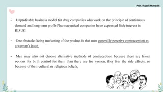• Unprofitable business model for drug companies who work on the principle of continuous
demand and long term profit-Pharmaceutical companies have expressed little interest in
RISUG.
• One obstacle facing marketing of the product is that men generally perceive contraception as
a woman's issue.
• Men may also not choose alternative methods of contraception because there are fewer
options for birth control for them than there are for women, they fear the side effects, or
because of their cultural or religious beliefs.
Prof. Rupali Mahadik
 