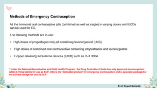 Methods of Emergency Contraception
All the hormonal oral contraceptive pills (combined as well as single) in varying doses and IUCDs
can be used for EC.
The following methods are in use:
• High doses of progestogen only pill containing levonorgestrel (LNG)
• High doses of combined oral contraceptive containing ethylestradiol and levonorgestrol
• Copper releasing intrauterine devices (IUCD) such as CuT 380A
* Under the National Reproductive and Child Health Program , the Drug Controller of India has only approved Levonorgestrel
(LNG) 0.75mg tablets for use as ECP. LNG is the ‘dedicated product’ for emergency contraception and is specially packaged at
the correct dosage for use as ECP.
Prof. Rupali Mahadik
 