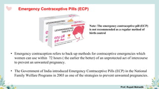 Emergency Contraceptive Pills (ECP)
• Emergency contraception refers to back-up methods for contraceptive emergencies which
women can use within 72 hours ( the earlier the better) of an unprotected act of intercourse
to prevent an unwanted pregnancy.
• The Government of India introduced Emergency Contraceptive Pills (ECP) in the National
Family Welfare Programs in 2003 as one of the strategies to prevent unwanted pregnancies.
Note: The emergency contraceptive pill (ECP)
is not recommended as a regular method of
birth control
Prof. Rupali Mahadik
 