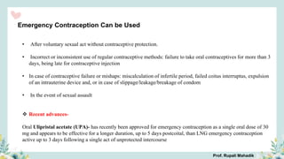 Emergency Contraception Can be Used
• After voluntary sexual act without contraceptive protection.
• Incorrect or inconsistent use of regular contraceptive methods: failure to take oral contraceptives for more than 3
days, being late for contraceptive injection
• In case of contraceptive failure or mishaps: miscalculation of infertile period, failed coitus interruptus, expulsion
of an intrauterine device and, or in case of slippage/leakage/breakage of condom
• In the event of sexual assault
 Recent advances-
Oral Ulipristal acetate (UPA)- has recently been approved for emergency contraception as a single oral dose of 30
mg and appears to be effective for a longer duration, up to 5 days postcoital, than LNG emergency contraception
active up to 3 days following a single act of unprotected intercourse
Prof. Rupali Mahadik
 