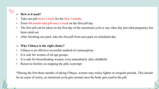  How is it used?
• Take one pill twice a week for the first 3 months
• From 4th month take pill once a week on the first pill day
• The first pill can be taken on the first day of the menstrual cycle or any other day provided pregnancy has
been ruled out
• After finishing one pack, take the first pill from next pack on scheduled day
 Why Chhaya is the right choice?
• Chhaya is an effective reversible method of contraception
• It is safe for women of all age groups.
• It is safe for breastfeeding women, even immediately after childbirth
• Return to fertility on stopping the pills is prompt
*During the first three months of taking Chhaya, women may notice lighter or irregular periods. This should
be no cause of worry, as menstrual cycle gets normal once the body gets used to the pill.
 