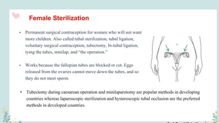 Female Sterilization
• Permanent surgical contraception for women who will not want
more children. Also called tubal sterilization, tubal ligation,
voluntary surgical contraception, tubectomy, bi-tubal ligation,
tying the tubes, minilap, and “the operation.”
• Works because the fallopian tubes are blocked or cut. Eggs
released from the ovaries cannot move down the tubes, and so
they do not meet sperm.
• Tubectomy during caesarean operation and minilaparotomy are popular methods in developing
countries whereas laparoscopic sterilization and hysteroscopic tubal occlusion are the preferred
methods in developed countries.
 