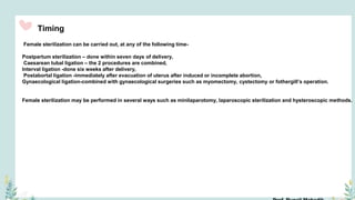 Timing
Female sterilization can be carried out, at any of the following time-
Postpartum sterilization – done within seven days of delivery,
Caesarean tubal ligation – the 2 procedures are combined,
Interval ligation -done six weeks after delivery,
Postabortal ligation -immediately after evacuation of uterus after induced or incomplete abortion,
Gynaecological ligation-combined with gynaecological surgeries such as myomectomy, cystectomy or fothergill’s operation.
Female sterilization may be performed in several ways such as minilaparotomy, laparoscopic sterilization and hysteroscopic methods.
 