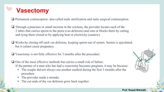 Vasectomy
 Permanent contraception- also called male sterilization and male surgical contraception.
 Through a puncture or small incision in the scrotum, the provider locates each of the
2 tubes that carries sperm to the penis (vas deferens) and cuts or blocks them by cutting
and tying them closed or by applying heat or electricity (cautery).
 Works by closing off each vas deferens, keeping sperm out of semen. Semen is ejaculated,
but it cannot cause pregnancy.
 Vasectomy is not fully effective for 3 months after the procedure.
 One of the most effective methods but carries a small risk of failure.
If the partner of a man who has had a vasectomy becomes pregnant, it may be because:
• The couple did not always use another method during the first 3 months after the
procedure
• The provider made a mistake
• The cut ends of the vas deferens grew back together
Prof. Rupali Mahadik
 