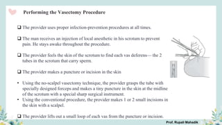Performing the Vasectomy Procedure
 The provider uses proper infection-prevention procedures at all times.
 The man receives an injection of local anesthetic in his scrotum to prevent
pain. He stays awake throughout the procedure.
 The provider feels the skin of the scrotum to find each vas deferens— the 2
tubes in the scrotum that carry sperm.
 The provider makes a puncture or incision in the skin
• Using the no-scalpel vasectomy technique, the provider grasps the tube with
specially designed forceps and makes a tiny puncture in the skin at the midline
of the scrotum with a special sharp surgical instrument.
• Using the conventional procedure, the provider makes 1 or 2 small incisions in
the skin with a scalpel.
 The provider lifts out a small loop of each vas from the puncture or incision.
Prof. Rupali Mahadik
 