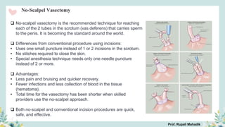 No-Scalpel Vasectomy
 No-scalpel vasectomy is the recommended technique for reaching
each of the 2 tubes in the scrotum (vas deferens) that carries sperm
to the penis. It is becoming the standard around the world.
 Differences from conventional procedure using incisions:
• Uses one small puncture instead of 1 or 2 incisions in the scrotum.
• No stitches required to close the skin.
• Special anesthesia technique needs only one needle puncture
instead of 2 or more.
 Advantages:
• Less pain and bruising and quicker recovery.
• Fewer infections and less collection of blood in the tissue
(hematoma).
• Total time for the vasectomy has been shorter when skilled
providers use the no-scalpel approach.
 Both no-scalpel and conventional incision procedures are quick,
safe, and effective.
Prof. Rupali Mahadik
 