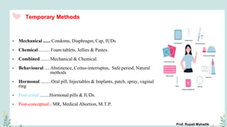 Temporary Methods
• Mechanical ...... Condoms, Diaphragm, Cap, IUDs
• Chemical ......... Foam tablets, Jellies & Pastes.
• Combined ........Mechanical & Chemical.
• Behavioural .... Abstinence, Coitus-interruptus, Safe period, Natural
methods
• Hormonal .........Oral pill, Injectables & Implants, patch, spray, vaginal
ring
• Post-coital ........Hormonal pills & IUDs.
• Post-conceptual.- MR, Medical Abortion, M.T.P.
Prof. Rupali Mahadik
 