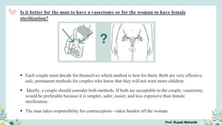 Is it better for the man to have a vasectomy or for the woman to have female
sterilization?
 Each couple must decide for themselves which method is best for them. Both are very effective,
safe, permanent methods for couples who know that they will not want more children.
 Ideally, a couple should consider both methods. If both are acceptable to the couple, vasectomy
would be preferable because it is simpler, safer, easier, and less expensive than female
sterilization.
 The man takes responsibility for contraception—takes burden off the woman
Prof. Rupali Mahadik
 