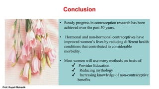 Conclusion
• Steady progress in contraception research has been
achieved over the past 50 years.
• Hormonal and non-hormonal contraceptives have
improved women’s lives by reducing different health
conditions that contributed to considerable
morbidity.
• Most women will use many methods on basis of-
✔ Provider Education
✔ Reducing mythology
✔ Increasing knowledge of non-contraceptive
benefits
Prof. Rupali Mahadik
 