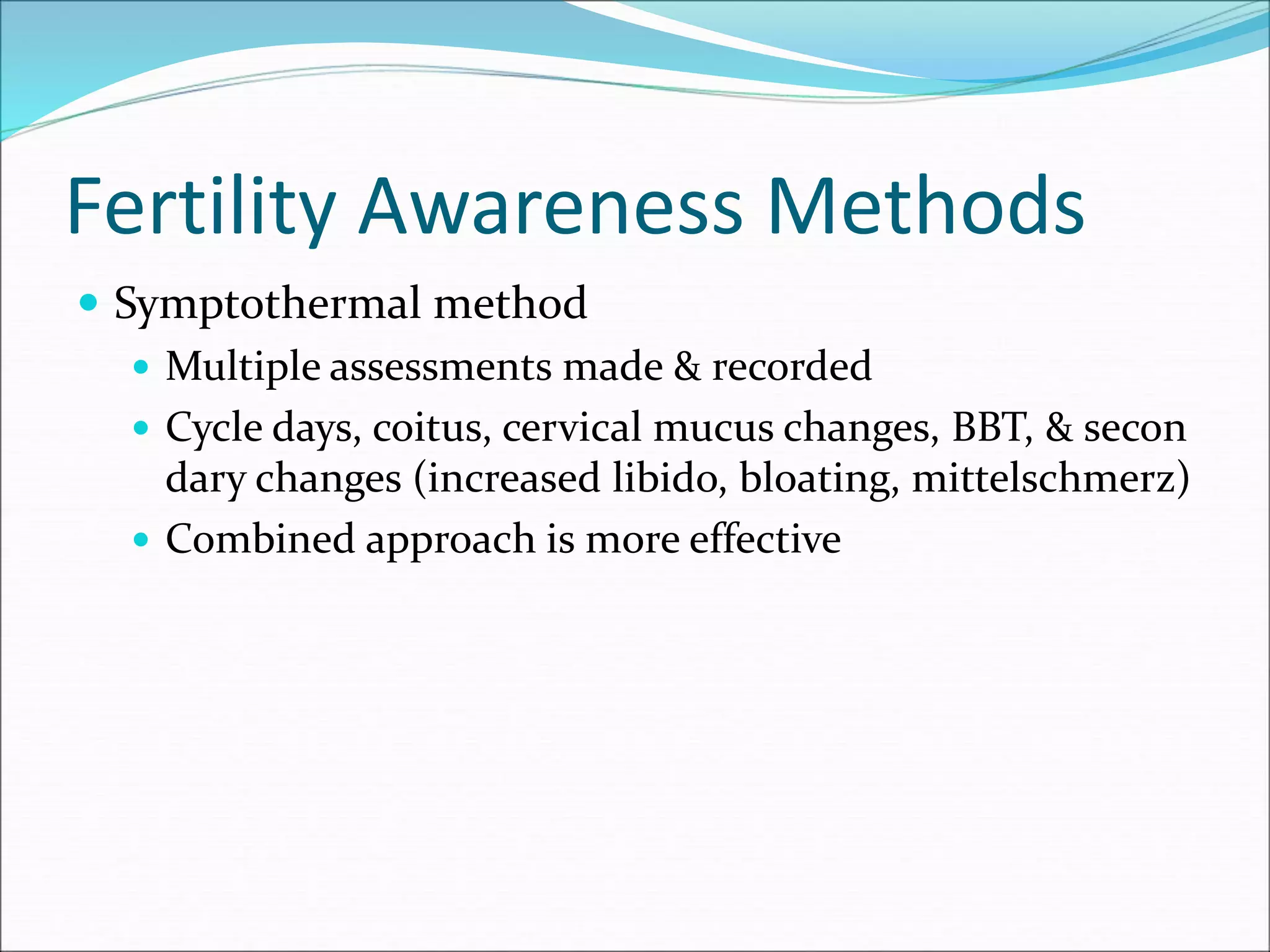 Fertility Awareness Methods
 Symptothermal method
 Multiple assessments made & recorded
 Cycle days, coitus, cervical mucus changes, BBT, & secon
dary changes (increased libido, bloating, mittelschmerz)
 Combined approach is more effective
 
