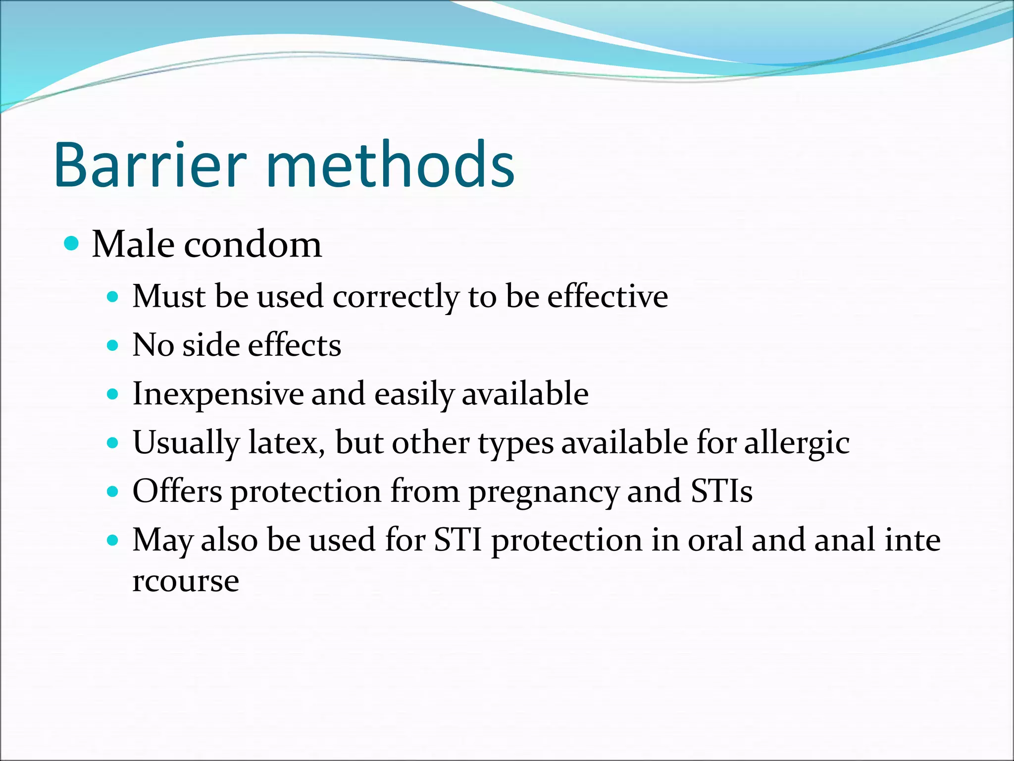 Barrier methods
 Male condom
 Must be used correctly to be effective
 No side effects
 Inexpensive and easily available
 Usually latex, but other types available for allergic
 Offers protection from pregnancy and STIs
 May also be used for STI protection in oral and anal inte
rcourse
 