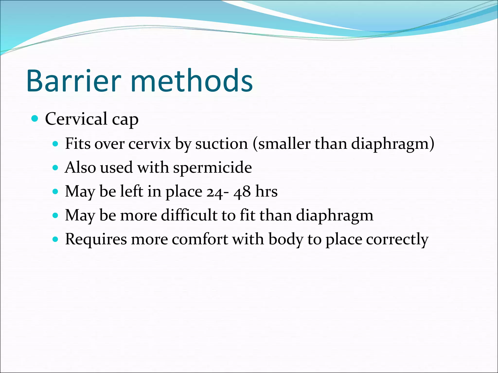 Barrier methods
 Cervical cap
 Fits over cervix by suction (smaller than diaphragm)
 Also used with spermicide
 May be left in place 24- 48 hrs
 May be more difficult to fit than diaphragm
 Requires more comfort with body to place correctly
 