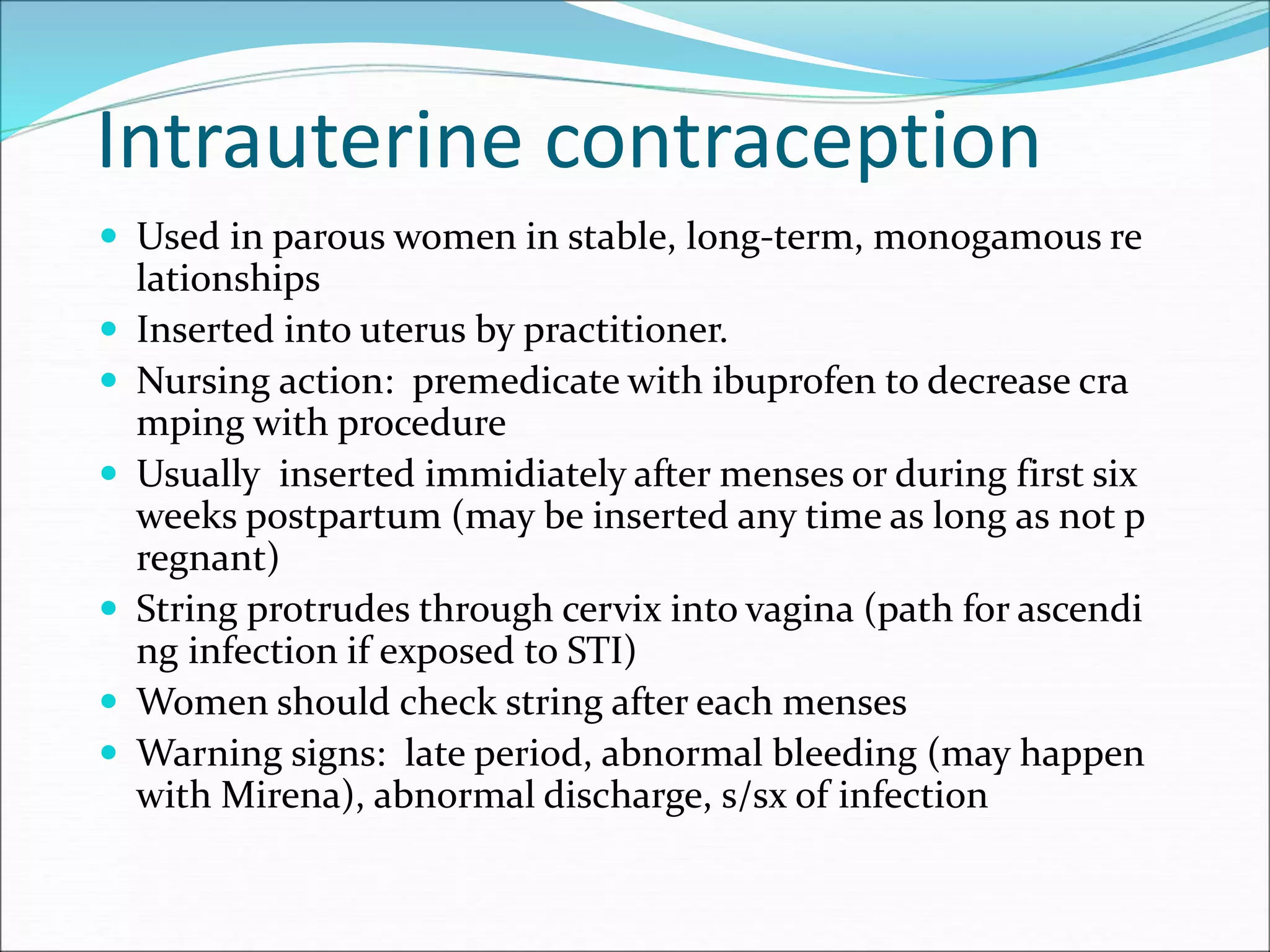 Intrauterine contraception
 Used in parous women in stable, long-term, monogamous re
lationships
 Inserted into uterus by practitioner.
 Nursing action: premedicate with ibuprofen to decrease cra
mping with procedure
 Usually inserted immidiately after menses or during first six
weeks postpartum (may be inserted any time as long as not p
regnant)
 String protrudes through cervix into vagina (path for ascendi
ng infection if exposed to STI)
 Women should check string after each menses
 Warning signs: late period, abnormal bleeding (may happen
with Mirena), abnormal discharge, s/sx of infection
 
