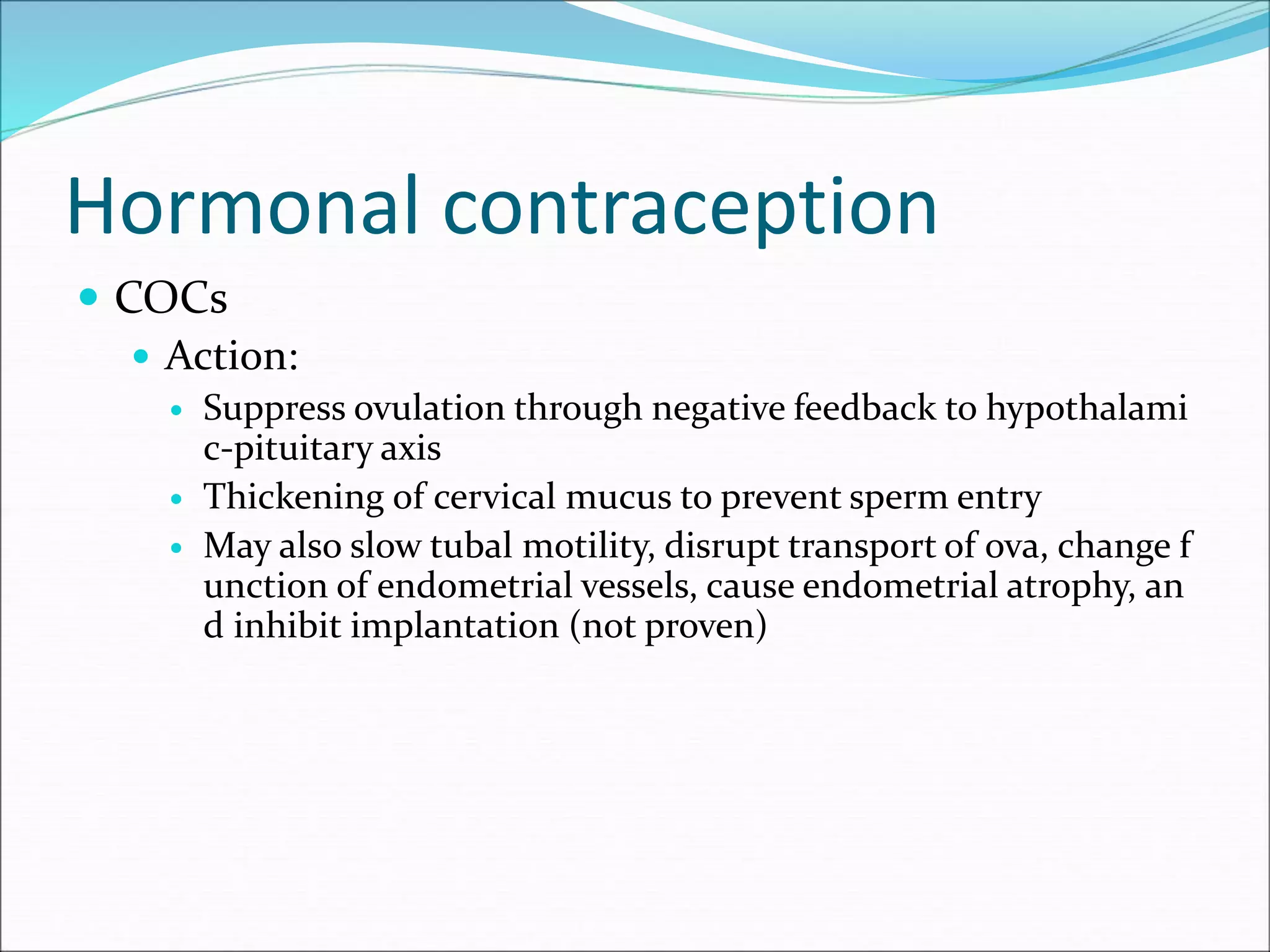 Hormonal contraception
 COCs
 Action:
 Suppress ovulation through negative feedback to hypothalami
c-pituitary axis
 Thickening of cervical mucus to prevent sperm entry
 May also slow tubal motility, disrupt transport of ova, change f
unction of endometrial vessels, cause endometrial atrophy, an
d inhibit implantation (not proven)
 