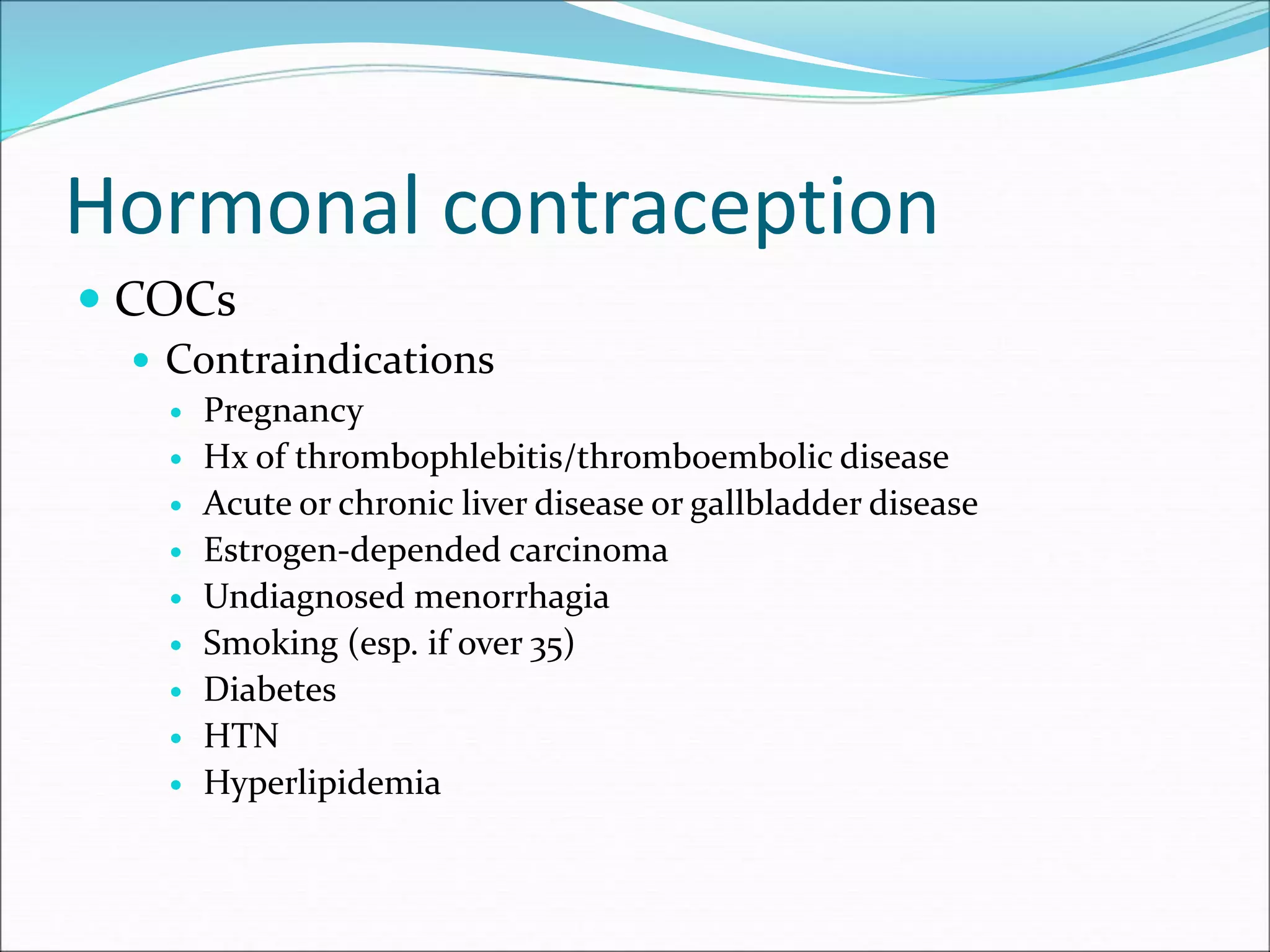 Hormonal contraception
 COCs
 Contraindications
 Pregnancy
 Hx of thrombophlebitis/thromboembolic disease
 Acute or chronic liver disease or gallbladder disease
 Estrogen-depended carcinoma
 Undiagnosed menorrhagia
 Smoking (esp. if over 35)
 Diabetes
 HTN
 Hyperlipidemia
 