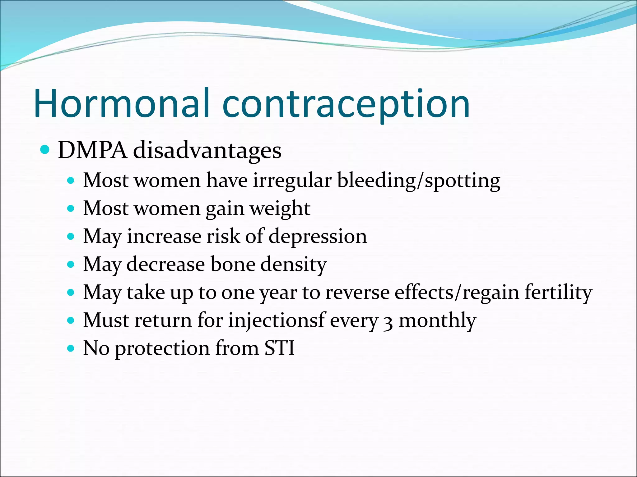 Hormonal contraception
 DMPA disadvantages
 Most women have irregular bleeding/spotting
 Most women gain weight
 May increase risk of depression
 May decrease bone density
 May take up to one year to reverse effects/regain fertility
 Must return for injectionsf every 3 monthly
 No protection from STI
 