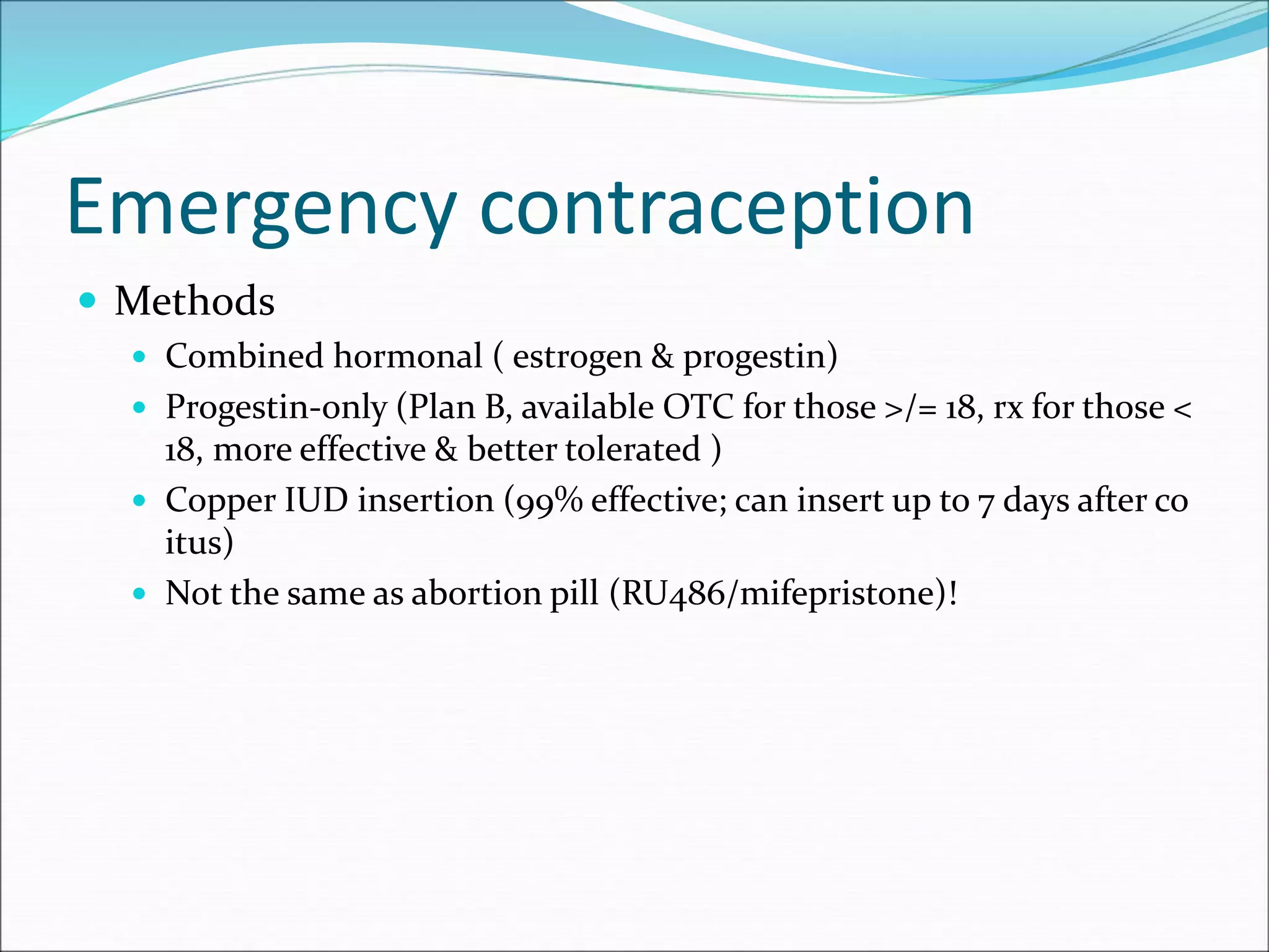 Emergency contraception
 Methods
 Combined hormonal ( estrogen & progestin)
 Progestin-only (Plan B, available OTC for those >/= 18, rx for those <
18, more effective & better tolerated )
 Copper IUD insertion (99% effective; can insert up to 7 days after co
itus)
 Not the same as abortion pill (RU486/mifepristone)!
 