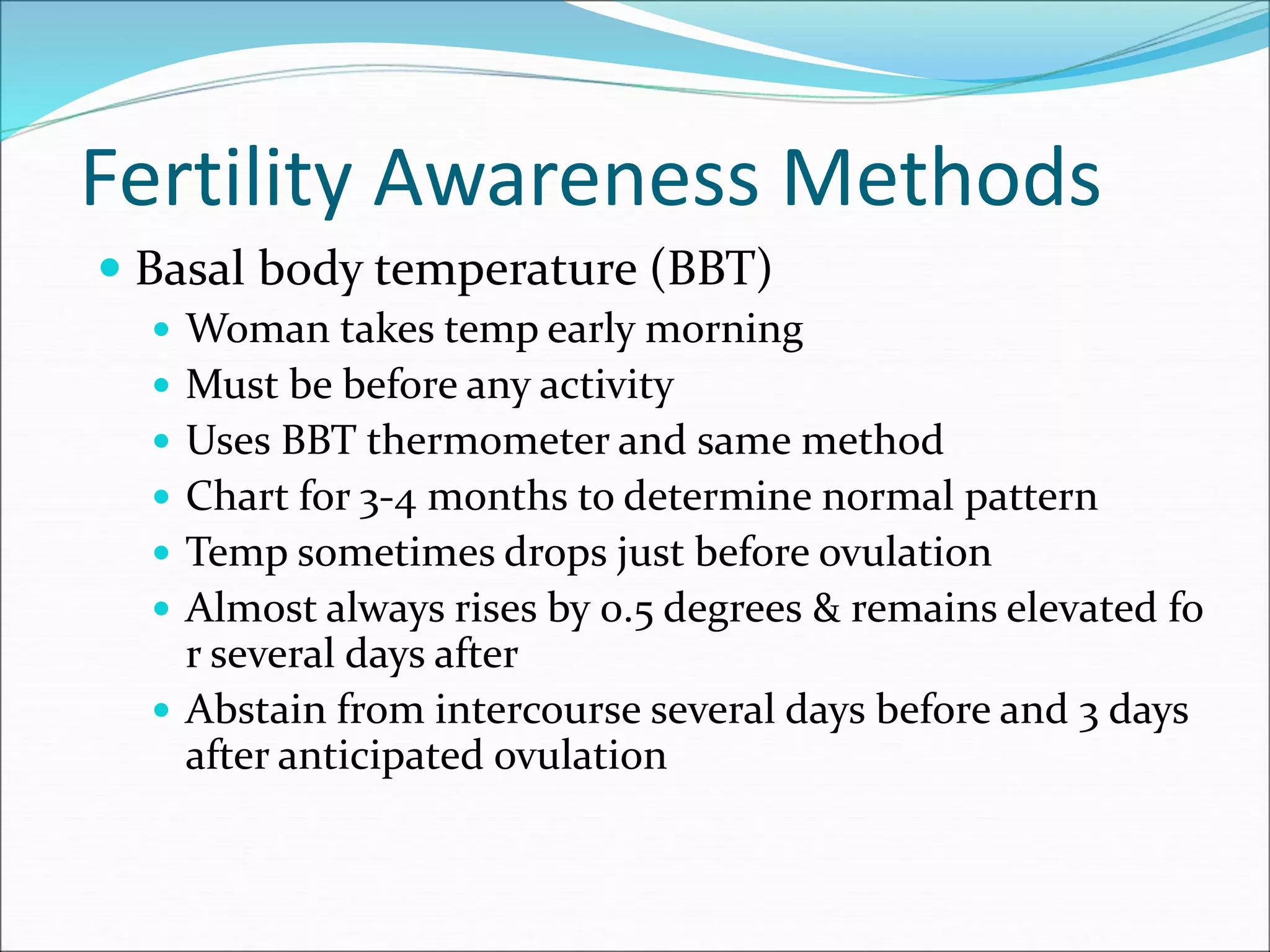Fertility Awareness Methods
 Basal body temperature (BBT)
 Woman takes temp early morning
 Must be before any activity
 Uses BBT thermometer and same method
 Chart for 3-4 months to determine normal pattern
 Temp sometimes drops just before ovulation
 Almost always rises by 0.5 degrees & remains elevated fo
r several days after
 Abstain from intercourse several days before and 3 days
after anticipated ovulation
 