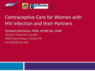 Contraceptive Care for Women with
HIV Infection and their Partners
Kimberly McClellan, MSN, WHNP-BC, CRNP
Director Women's Health
AIDS Care Group, Chester PA
ksv23@drexel.edu
 