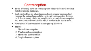 Contraception
• There are many types of contraception widely used now days for
family planning purposes.
• Each method has its advantages and suits special cases and not
necessarily suits others and the choice of contraception depends
on different needs of the patients like the period of contraception
and also doctor should decide which method suits needs more.
• No method of contraception is completely effective.
• Types:-
1. Natural contraception
2. Mechanical contraception
3. Hormonal contraception
4. Surgical contraception
 