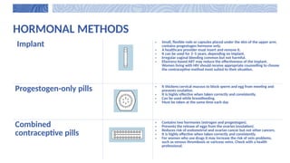HORMONAL METHODS
Implant • Small, flexible rods or capsules placed under the skin of the upper arm;
contains progestogen hormone only.
• A healthcare provider must insert and remove it.
• It can be used for 3–5 years, depending on implant.
• Irregular vaginal bleeding common but not harmful.
• Efavirenz-based ART may reduce the effectiveness of the implant.
Women living with HIV should receive appropriate counselling to choose
the contraceptive method most suited to their situation.
Progestogen-only pills • It thickens cervical mucous to block sperm and egg from meeting and
prevents ovulation.
• It is highly effective when taken correctly and consistently.
• Can be used while breastfeeding.
• Must be taken at the same time each day
Combined
contraceptive pills
• Contains two hormones (estrogen and progestogen).
• Prevents the release of eggs from the ovaries (ovulation).
• Reduces risk of endometrial and ovarian cancer but not other cancers.
• It is highly effective when taken correctly and consistently.
• For women who use drugs it may increase the risk of vein problems,
such as venous thrombosis or varicose veins. Check with a health
professional.
 