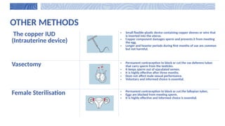 OTHER METHODS
The copper IUD
(Intrauterine device)
• Small flexible plastic device containing copper sleeves or wire that
is inserted into the uterus.
• Copper component damages sperm and prevents it from meeting
the egg.
• Longer and heavier periods during first months of use are common
but not harmful.
Vasectomy • Permanent contraception to block or cut the vas deferens tubes
that carry sperm from the testicles.
• It keeps sperm out of ejaculated semen.
• It is highly effective after three months.
• Does not affect male sexual performance.
• Voluntary and informed choice is essential.
Female Sterilisation • Permanent contraception to block or cut the fallopian tubes.
• Eggs are blocked from meeting sperm.
• It is highly effective and informed choice is essential.
 
