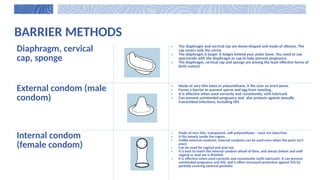 BARRIER METHODS
Diaphragm, cervical
cap, sponge
• The diaphragm and cervical cap are dome-shaped and made of silicone. The
cap covers only the cervix.
• The diaphragm is larger. It lodges behind your pubic bone. You need to use
spermicide with the diaphragm or cap to help prevent pregnancy.
• The diaphragm, cervical cap and sponge are among the least effective forms of
birth control.
External condom (male
condom)
• Made of very thin latex or polyurethane, it fits over an erect penis.
• Forms a barrier to prevent sperm and egg from meeting.
• It is effective when used correctly and consistently, with lubricant.
• Can prevent unintended pregnancy and also protects against sexually
transmitted infections, including HIV.
Internal condom
(female condom)
• Made of very thin, transparent, soft polyurethane – most are latex-free.
• It fits loosely inside the vagina.
• Unlike external condoms, internal condoms can be used even when the penis isn’t
erect.
• Can be used for vaginal and anal sex.
• It is best to insert the internal condom ahead of time, and always before and until
vaginal or anal sex is finished.
• It is effective when used correctly and consistently (with lubricant). It can prevent
unintended pregnancy and HIV, and it offers increased protection against SITs by
partially covering external genitalia.
 
