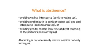 •avoiding vaginal intercourse (penis to vagina sex),
•avoiding oral (mouth to penis or vagina sex) and anal
intercourse (penis to anus sex), or
•avoiding genital contact (any type of direct touching
of the partner's penis or vagina)
Abstaining is not necessarily forever, and it is not only
for virgins.
What is abstinence?
 