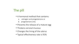 The pill
• A hormonal method that contains:
a. estrogen and progesterone or
b. progesterone only
• Prevents the release of a mature egg
• Thickens cervical mucous
• Changes the lining of the uterus
• Typical effectiveness rate is 91%
 
