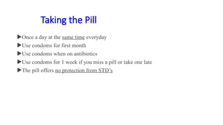 Taking the Pill
Once a day at the same time everyday
Use condoms for first month
Use condoms when on antibiotics
Use condoms for 1 week if you miss a pill or take one late
The pill offers no protection from STD’s
 