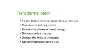 Transdermal patch
• A patch that releases hormones through the skin
• Thin, smooth and beige patch
• Prevents the release of a mature egg
• Thickens cervical mucous
• Changes the lining of the uterus
• Typical effectiveness rate is 91%
 