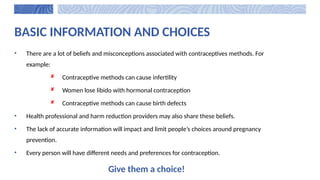 BASIC INFORMATION AND CHOICES
• There are a lot of beliefs and misconceptions associated with contraceptives methods. For
example:
 Contraceptive methods can cause infertility
 Women lose libido with hormonal contraception
 Contraceptive methods can cause birth defects
• Health professional and harm reduction providers may also share these beliefs.
• The lack of accurate information will impact and limit people’s choices around pregnancy
prevention.
• Every person will have different needs and preferences for contraception.
Give them a choice!
 
