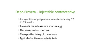 Depo Provera – Injectable contraceptive
• An injection of progestin administered every 12
to 13 weeks
• Prevents the release of a mature egg
• Thickens cervical mucous
• Changes the lining of the uterus
• Typical effectiveness rate is 94%
 