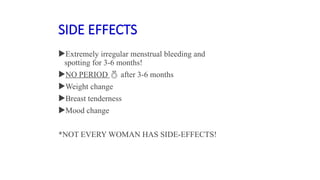 SIDE EFFECTS
Extremely irregular menstrual bleeding and
spotting for 3-6 months!
NO PERIOD  after 3-6 months
Weight change
Breast tenderness
Mood change
*NOT EVERY WOMAN HAS SIDE-EFFECTS!
 