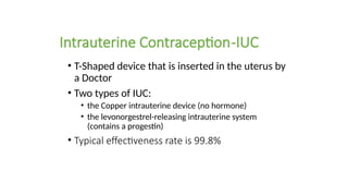 Intrauterine Contraception-IUC
• T-Shaped device that is inserted in the uterus by
a Doctor
• Two types of IUC:
• the Copper intrauterine device (no hormone)
• the levonorgestrel-releasing intrauterine system
(contains a progestin)
• Typical effectiveness rate is 99.8%
 