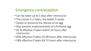 Emergency contraception
• Can be taken up to 5 days after intercourse
• The sooner it is taken, the better it works
• Delays or prevents the release of an egg
• May prevent implementation of a fertilized egg
• 95 % effective if taken within 24 hours after
intercourse
• 85% effective if taken 25-48 hours after intercourse
• 58% effective if taken 49-72 hours after intercourse
 